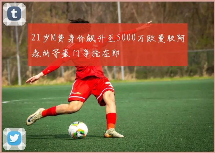 21岁M费身价飙升至5000万欧曼联阿森纳等豪门争抢在即