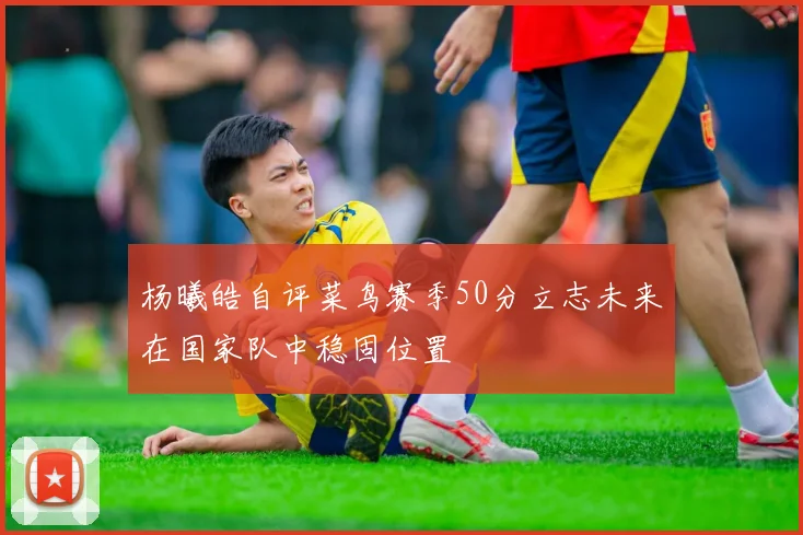 杨曦皓自评菜鸟赛季50分立志未来在国家队中稳固位置