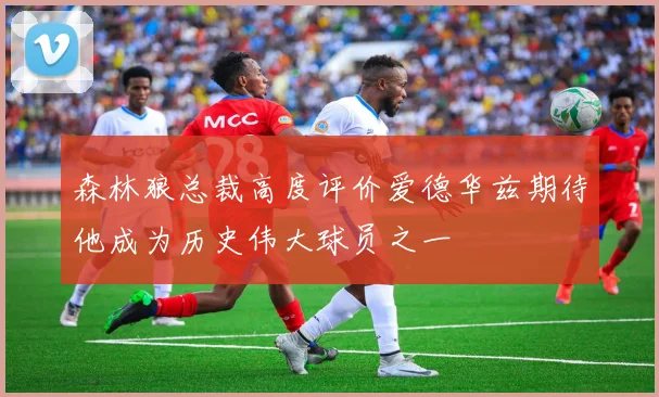 森林狼总裁高度评价爱德华兹期待他成为历史伟大球员之一