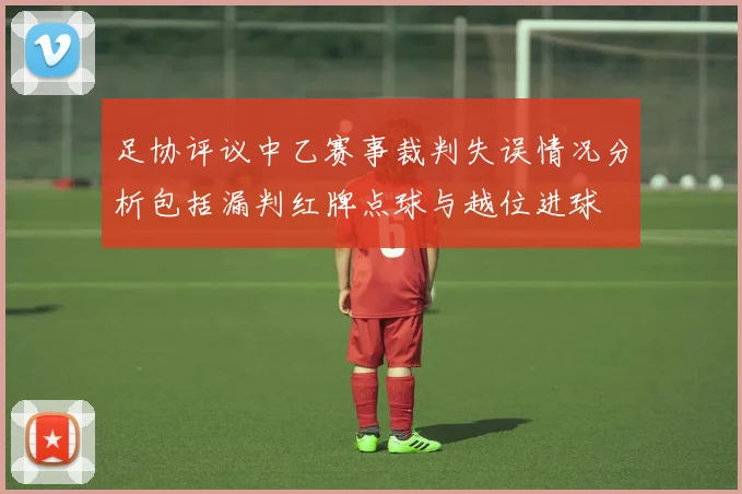 足协评议中乙赛事裁判失误情况分析包括漏判红牌点球与越位进球