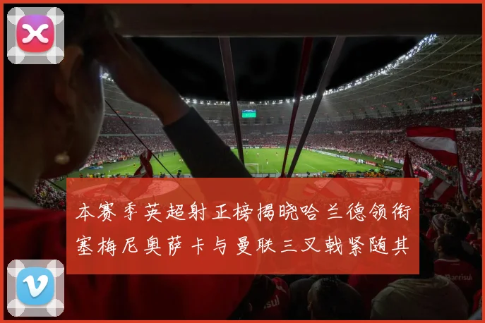 本赛季英超射正榜揭晓哈兰德领衔塞梅尼奥萨卡与曼联三叉戟紧随其后