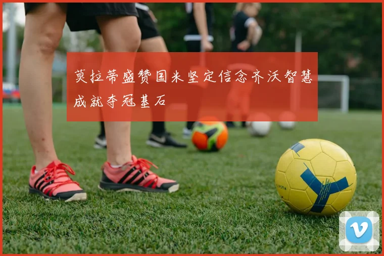 莫拉蒂盛赞国米坚定信念齐沃智慧成就夺冠基石