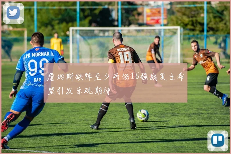 詹姆斯缺阵至少两场16强战复出希望引发乐观期待