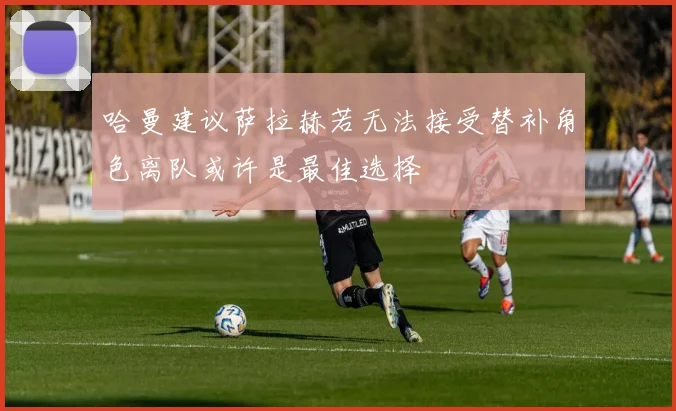哈曼建议萨拉赫若无法接受替补角色离队或许是最佳选择