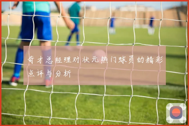 奇才总经理对状元热门球员的精彩点评与分析
