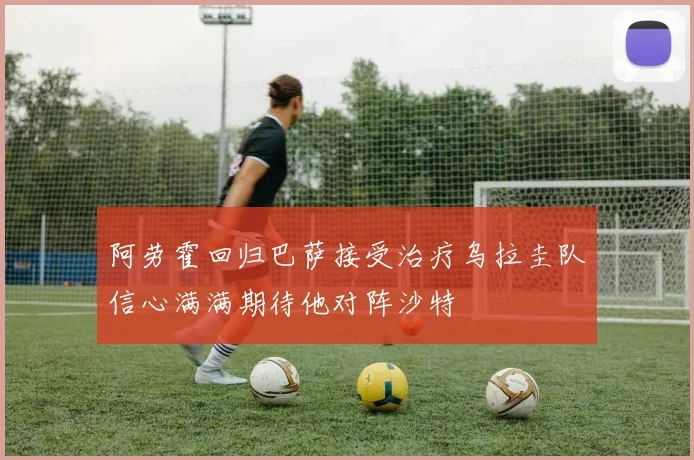 阿劳霍回归巴萨接受治疗乌拉圭队信心满满期待他对阵沙特