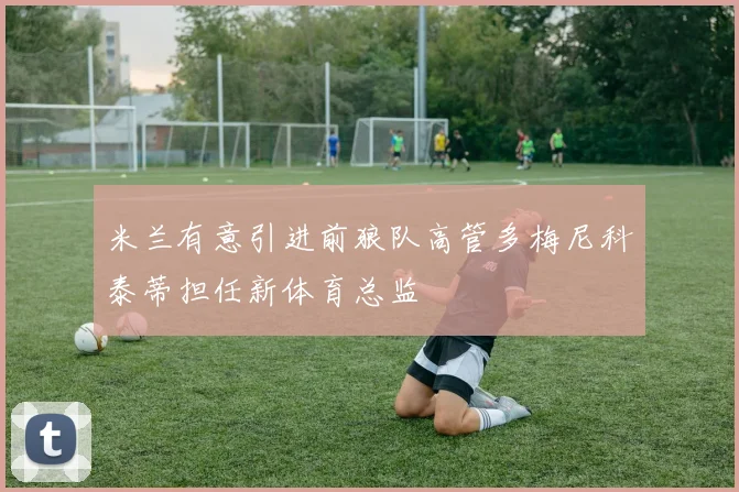 米兰有意引进前狼队高管多梅尼科泰蒂担任新体育总监