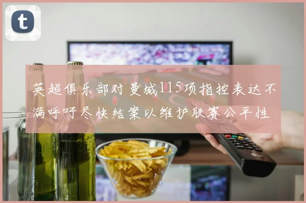 英超俱乐部对曼城115项指控表达不满呼吁尽快结案以维护联赛公平性