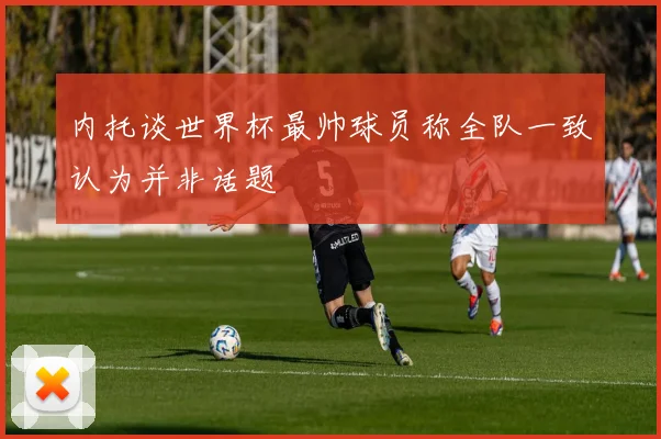 内托谈世界杯最帅球员称全队一致认为并非话题