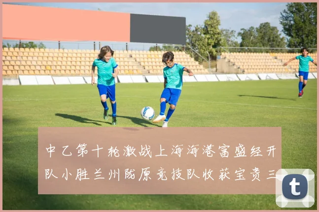 中乙第十轮激战上海海港富盛经开队小胜兰州陇原竞技队收获宝贵三分