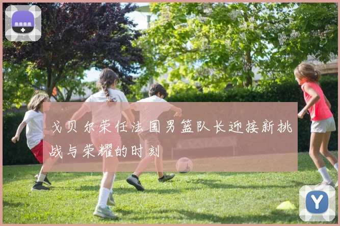 戈贝尔荣任法国男篮队长迎接新挑战与荣耀的时刻