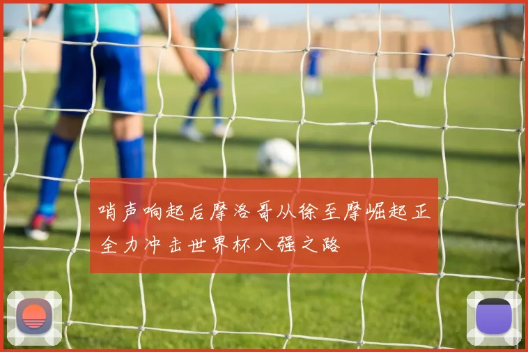 哨声响起后摩洛哥从徐至摩崛起正全力冲击世界杯八强之路