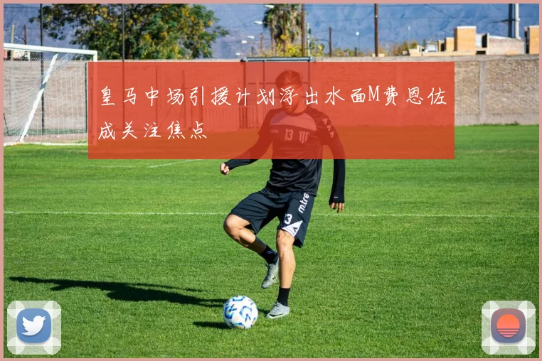 皇马中场引援计划浮出水面M费恩佐成关注焦点
