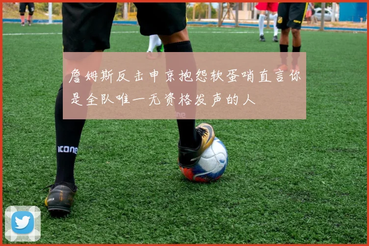 詹姆斯反击申京抱怨软蛋哨直言你是全队唯一无资格发声的人