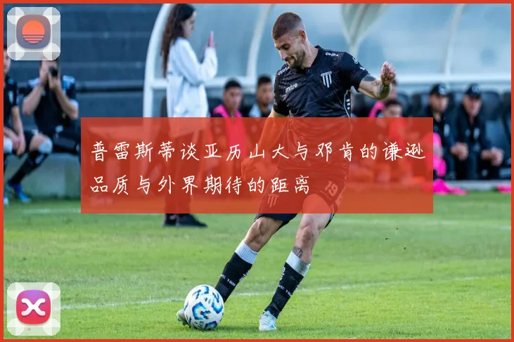 普雷斯蒂谈亚历山大与邓肯的谦逊品质与外界期待的距离