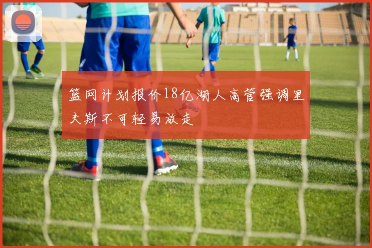 篮网计划报价18亿湖人高管强调里夫斯不可轻易放走