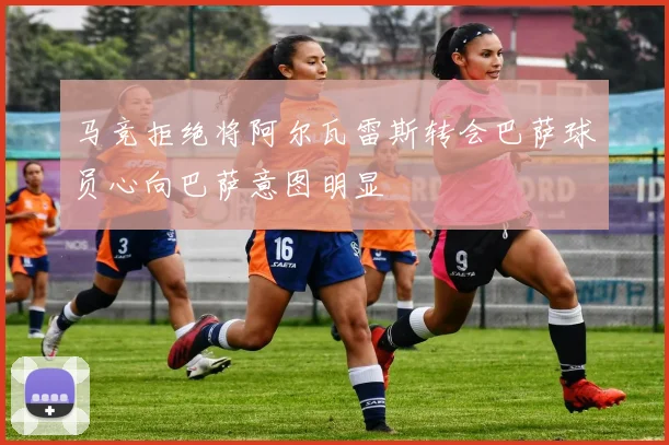 马竞拒绝将阿尔瓦雷斯转会巴萨球员心向巴萨意图明显