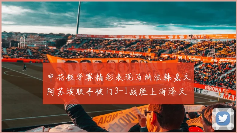 申花教学赛精彩表现马纳法韩嘉文阿苏埃联手破门3-1战胜上海泽天