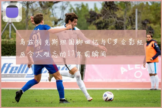 乌兹别克斯坦国脚回忆与C罗合影经历令人难忘的17年前瞬间