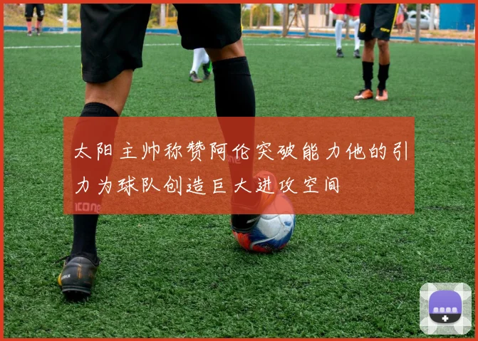 太阳主帅称赞阿伦突破能力他的引力为球队创造巨大进攻空间
