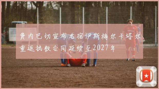 费内巴切宣布名宿伊斯梅尔卡塔尔重返执教合同延续至2027年