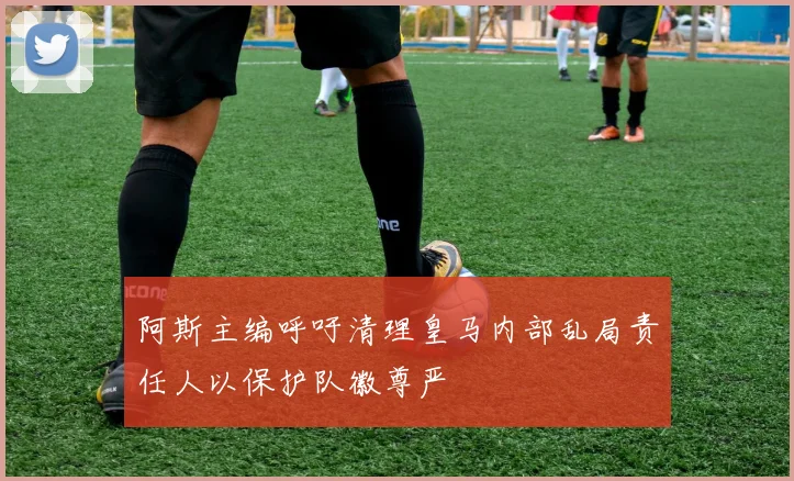 阿斯主编呼吁清理皇马内部乱局责任人以保护队徽尊严