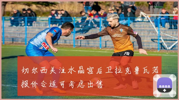 切尔西关注水晶宫后卫拉克鲁瓦若报价合适可考虑出售