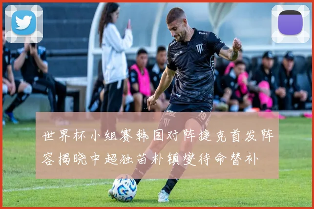 世界杯小组赛韩国对阵捷克首发阵容揭晓中超独苗朴镇燮待命替补