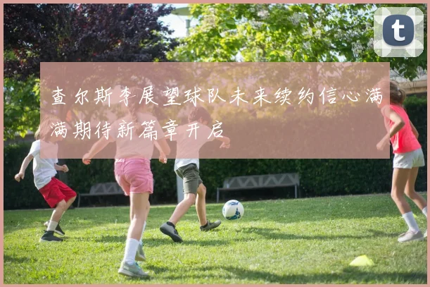 查尔斯李展望球队未来续约信心满满期待新篇章开启