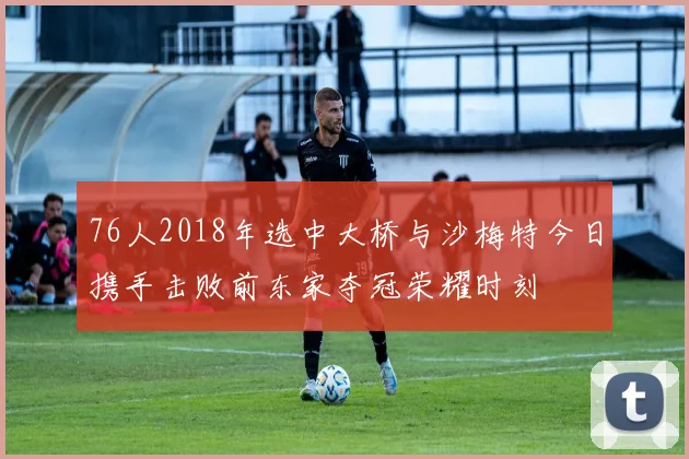 76人2018年选中大桥与沙梅特今日携手击败前东家夺冠荣耀时刻