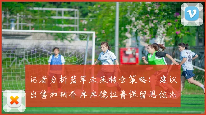 记者分析蓝军未来转会策略：建议出售加纳乔库库德拉普保留恩佐杰克逊