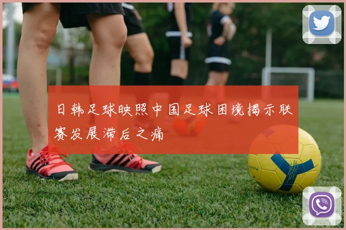 日韩足球映照中国足球困境揭示联赛发展滞后之痛