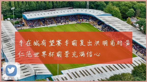 李在城有望赛季前复出洪明甫对黄仁范世界杯前景充满信心