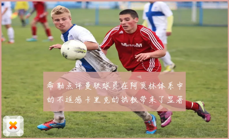 希勒点评曼联球员在阿莫林体系中的不适感卡里克的执教带来了显著变化