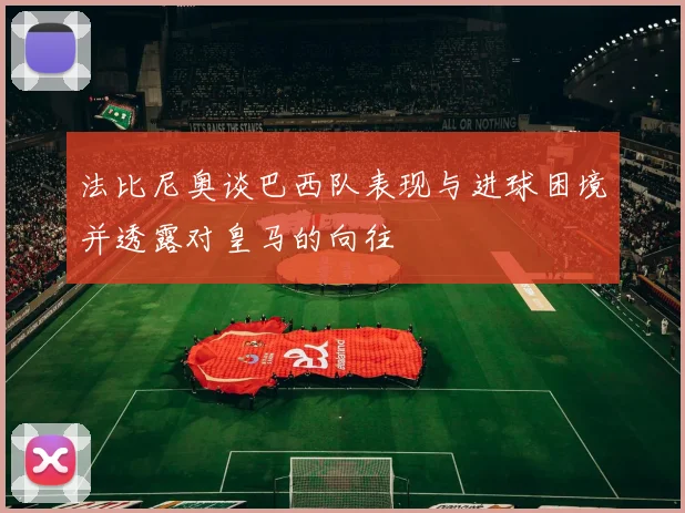 法比尼奥谈巴西队表现与进球困境并透露对皇马的向往