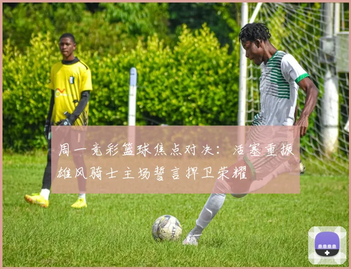 周一竞彩篮球焦点对决：活塞重振雄风骑士主场誓言捍卫荣耀