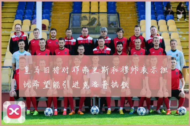 皇马旧将对邓弗里斯和穆帅表示担忧希望能引进克洛普执教