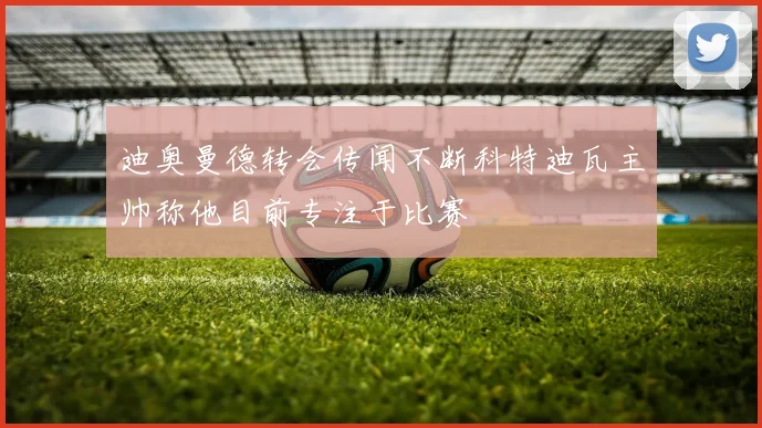 迪奥曼德转会传闻不断科特迪瓦主帅称他目前专注于比赛